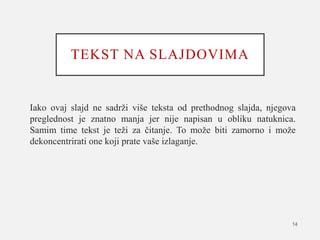 TEKST NA SLAJDOVIMA
Iako ovaj slajd ne sadrži više teksta od prethodnog slajda, njegova
preglednost je znatno manja jer nije napisan u obliku natuknica.
Samim time tekst je teži za čitanje. To može biti zamorno i može
dekoncentrirati one koji prate vaše izlaganje.
14
 