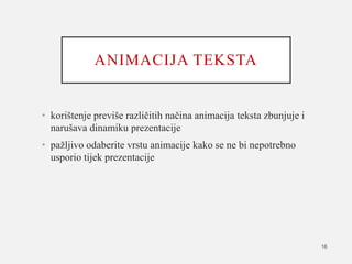 ANIMACIJA TEKSTA
• korištenje previše različitih načina animacija teksta zbunjuje i
narušava dinamiku prezentacije
• pažljivo odaberite vrstu animacije kako se ne bi nepotrebno
usporio tijek prezentacije
16
 