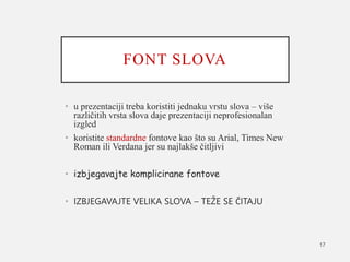 FONT SLOVA
• u prezentaciji treba koristiti jednaku vrstu slova – više
različitih vrsta slova daje prezentaciji neprofesionalan
izgled
• koristite standardne fontove kao što su Arial, Times New
Roman ili Verdana jer su najlakše čitljivi
• izbjegavajte komplicirane fontove
• IZBJEGAVAJTE VELIKA SLOVA – TEŽE SE ČITAJU
17
 