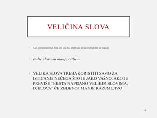 VELIČINA SLOVA
• Ako koristite premali font, oni koji vas prate neće moći pročitati što ste napisali
• Italic slova su manje čitljiva
• VELIKA SLOVA TREBA KORISTITI SAMO ZA
ISTICANJE NEČEGA ŠTO JE JAKO VAŽNO. AKO JE
PREVIŠE TEKSTA NAPISANO VELIKIM SLOVIMA,
DJELOVAT ĆE ZBIJENO I MANJE RAZUMLJIVO
19
 