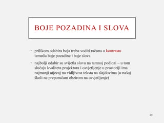 BOJE POZADINA I SLOVA
• prilikom odabira boja treba voditi računa o kontrastu
između boje pozadine i boje slova
• najbolji odabir su svijetla slova na tamnoj podlozi – u tom
slučaju kvaliteta projektora i osvjetljenje u prostoriji ima
najmanji utjecaj na vidljivost teksta na slajdovima (u našoj
školi ne preporučam obzirom na osvjetljenje)
20
 