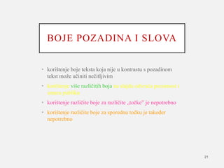 BOJE POZADINA I SLOVA
• korištenje boje teksta koja nije u kontrastu s pozadinom
tekst može učiniti nečitljivim
• korištenje više različitih boja na slajdu odvraća pozornost i
umara publiku
• korištenje različite boje za različite „točke” je nepotrebno
• korištenje različite boje za sporednu točku je također
nepotrebno
21
 