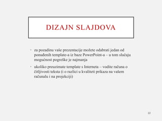 DIZAJN SLAJDOVA
• za pozadinu vaše prezentacije možete odabrati jedan od
ponuđenih template-a iz baze PowerPoint-a – u tom slučaju
mogućnost pogreške je najmanja
• ukoliko preuzimate template s Interneta – vodite računa o
čitljivosti teksta (i o razlici u kvaliteti prikaza na vašem
računalu i na projekciji)
22
 