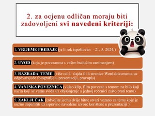 2. za ocjenu odličan moraju biti
zadovoljeni svi navedeni kriteriji:
1. VRIJEME PREDAJE (je li rok ispoštovan - 21. 3. 2024.)
2. UVOD (koja je povezanost s vašim budućim zanimanjem)
3. RAZRADA TEME (više od 4 slajda ili 4 stranice Word dokumenta uz
odgovarajuće fotografije u prezentaciji, pravopis)
4. VANJSKA POVEZNICA (video klip, film povezan s temom na bilo koji
način koji se vama sviđa uz objašnjenje u jednoj rečenici zašto prati temu)
5. ZAKLJUČAK (izdvojite jednu dvije bitne stvari vezano za temu koje je
nužno zapamtiti uz ispravno navedene izvore korištene u prezentaciji )
 
