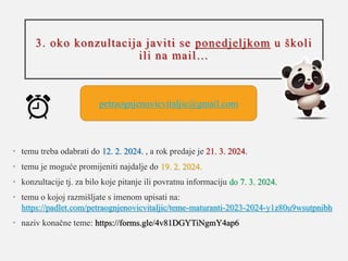 3. oko konzultacija javiti se ponedjeljkom u školi
ili na mail…
• temu treba odabrati do 12. 2. 2024. , a rok predaje je 21. 3. 2024.
• temu je moguće promijeniti najdalje do 19. 2. 2024.
• konzultacije tj. za bilo koje pitanje ili povratnu informaciju do 7. 3. 2024.
• temu o kojoj razmišljate s imenom upisati na:
https://padlet.com/petraognjenovicvitaljic/teme-maturanti-2023-2024-y1z80u9wsutpnibh
• naziv konačne teme: https://forms.gle/4v81DGYTiNgmY4ap6
petraognjenovicvitaljic@gmail.com
 