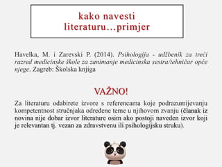 kako navesti
literaturu…primjer
Havelka, M. i Zarevski P. (2014). Psihologija - udžbenik za treći
razred medicinske škole za zanimanje medicinska sestra/tehničar opće
njege. Zagreb: Školska knjiga
VAŽNO!
Za literaturu odabirete izvore s referencama koje podrazumijevanju
kompetentnost stručnjaka određene teme u njihovom zvanju (članak iz
novina nije dobar izvor literature osim ako postoji naveden izvor koji
je relevantan tj. vezan za zdravstvenu ili psihologijsku struku).
 