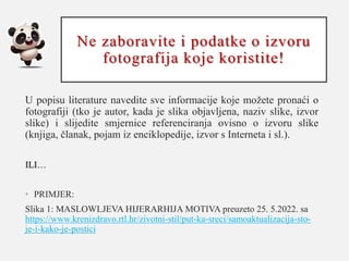Ne zaboravite i podatke o izvoru
fotografija koje koristite!
U popisu literature navedite sve informacije koje možete pronaći o
fotografiji (tko je autor, kada je slika objavljena, naziv slike, izvor
slike) i slijedite smjernice referenciranja ovisno o izvoru slike
(knjiga, članak, pojam iz enciklopedije, izvor s Interneta i sl.).
ILI…
• PRIMJER:
Slika 1: MASLOWLJEVA HIJERARHIJA MOTIVA preuzeto 25. 5.2022. sa
https://www.krenizdravo.rtl.hr/zivotni-stil/put-ka-sreci/samoaktualizacija-sto-
je-i-kako-je-postici
 