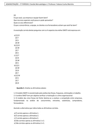ADMINISTRAÇÃO – 7º PERÍODO / Gestão Mercadológica I / Professor: Fabiano Cunha Marinho
[4]
O que você, sua empresa e equipe fazem bem?
Que recursos especiais você possui e pode aproveitar?
Quais os seus diferenciais?
O que a concorrência, a equipe, os clientes e os fornecedores acham que você faz bem?
A associação correta destas perguntas com os 4 aspectos da análise SWOT está expressa em:
a) [1] O
[2] T
[3] S
[4] W
b) [1] O
[2] W
[3] T
[4] S
c) [1] T
[2] O
[3] W
[4] S
d) [1] S
[2] W
[3] O
[4] T
e) [1] W
[2] S
[3] T
[4] O
Questão 3. Analise as afirmativas abaixo:
1. O modelo SWOT é caracterizado pela análise das forças, fraquezas, otimizações e trabalho.
2. A análise SWOT tem por objetivo verificar a motivação e o clima organizacional.
3. O modelo das cinco forças de Porter destina-se a analisar a competição entre empresas,
fundamentado na análise de: concorrentes, entrantes, substitutos, compradores,
fornecedores.
Assinale a alternativa que indica todas as afirmativas corretas.
a) É correta apenas a afirmativa 1.
b) É correta apenas a afirmativa 2.
c) É correta apenas a afirmativa 3.
d) São corretas apenas as afirmativa 1 e 2.
e) São corretas apenas as afirmativa 2 e 3.
 