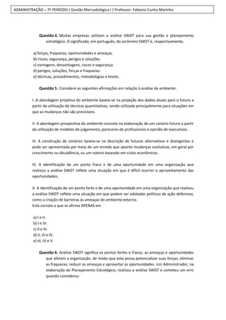 ADMINISTRAÇÃO – 7º PERÍODO / Gestão Mercadológica I / Professor: Fabiano Cunha Marinho
Questão 4. Muitas empresas utilizam a análise SWOT para sua gestão e planejamento
estratégico. O significado, em português, do acrônimo SWOT é, respectivamente,
a) forças, fraquezas, oportunidades e ameaças.
b) riscos, segurança, perigos e soluções.
c) vantagens, desvantagens, riscos e segurança.
d) perigos, soluções, forças e fraquezas.
e) técnicas, procedimentos, metodologias e testes.
Questão 5. Considere as seguintes afirmações em relação à análise de ambiente:
I. A abordagem projetiva do ambiente baseia-se na projeção dos dados atuais para o futuro a
partir da utilização de técnicas quantitativas, sendo utilizada principalmente para situações em
que as mudanças não são previsíveis.
II. A abordagem prospectiva do ambiente consiste na elaboração de um cenário futuro a partir
da utilização de modelos de julgamento, pareceres de profissionais e opinião de executivos.
III. A construção de cenários baseia-se na descrição de futuros alternativos e divergentes e
pode ser apresentada por meio de um enredo que aponte mudanças evolutivas, em geral por
crescimento ou decadência, ou um roteiro baseado em ciclos econômicos.
IV. A identificação de um ponto fraco e de uma oportunidade em uma organização que
realizou a análise SWOT reflete uma situação em que é difícil ocorrer o aproveitamento das
oportunidades.
V. A identificação de um ponto forte e de uma oportunidade em uma organização que realizou
a análise SWOT reflete uma situação em que podem ser adotadas políticas de ação defensiva,
como a criação de barreiras às ameaças do ambiente externo.
Está correto o que se afirma APENAS em
a) I e II.
b) I e IV.
c) II e III.
d) II, III e IV.
e) III, IV e V.
Questão 6. Análise SWOT significa os pontos fortes e fracos, as ameaças e oportunidades
que afetam a organização, de modo que esta possa potencializar suas forças, eliminar
as fraquezas, reduzir as ameaças e aproveitar as oportunidades. Um Administrador, na
elaboração do Planejamento Estratégico, realizou a análise SWOT e cometeu um erro
quando considerou
 