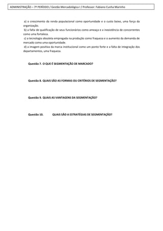 ADMINISTRAÇÃO – 7º PERÍODO / Gestão Mercadológica I / Professor: Fabiano Cunha Marinho
a) o crescimento da renda populacional como oportunidade e o custo baixo, uma força da
organização.
b) a falta de qualificação de seus funcionários como ameaça e a inexistência de concorrentes
como uma fortaleza.
c) a tecnologia obsoleta empregada na produção como fraqueza e o aumento da demanda de
mercado como uma oportunidade.
d) a imagem positiva da marca institucional como um ponto forte e a falta de integração dos
departamentos, uma fraqueza.
Questão 7. O QUE É SEGMENTAÇÃO DE MARCADO?
Questão 8. QUAIS SÃO AS FORMAS OU CRITÉRIOS DE SEGMENTAÇÃO?
Questão 9. QUAIS AS VANTAGENS DA SEGMENTAÇÃO?
Questão 10. QUAIS SÃO A ESTRATÉGIAS DE SEGMENTAÇÃO?
 