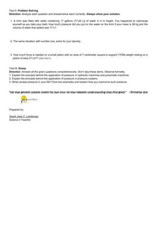 Test II. Problem Solving 
Direction: Analyze each question and answer/solve each correctly. Always show your solution. 
1. A brim was filled with water containing 17 gallons (77.28 L|) of water in 4 m height. You happened to submerge 
yourself as you take your bath, how much pressure did you put on the water on the brim if your mass is 38 kg and the 
volume of water that spilled was 17 L? 
2. The same situation with number one, solve for your density. 
3. How much force is needed on a small piston with an area of 7 centimeter square to support 1700N weight resting on a 
piston of area 27 cm2? (Hint: find F1) 
Test III. Essay 
Direction: Answer all the given questions comprehensively. Don’t skip these items. Observe formality. 
1. Explain the principle behind the application of pressure in hydraulic machines and pneumatic machines. 
2. Explain the principle behind the application of pressure in pressure cookers. 
3. What causes pressure in your life? Give two examples and explain how you overcome such pressure. 
“He that getteth wisdom loveth his own soul: he that keepeth understanding shall find good.” --Proverbs 19:8 
God Bless! . . 
Prepared by: 
Sarah Jane C. Lambonao 
Science 4 Teacher 
