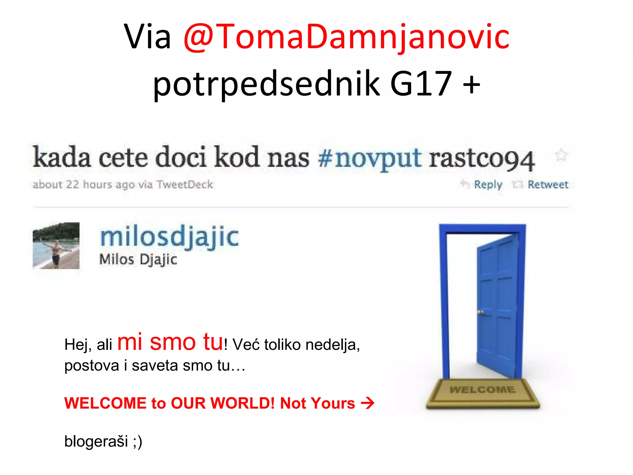 Via  @TomaDamnjanovic  potrpedsednik G17 + Hej, ali  mi smo tu ! Već toliko nedelja, postova i saveta smo tu…  WELCOME to OUR WORLD! Not Yours   blogeraši ;) 