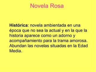 Novela Rosa


Histórica: novela ambientada en una
época que no sea la actual y en la que la
historia aparece como un adorno y
acompañamiento para la trama amorosa.
Abundan las novelas situadas en la Edad
Media.
 