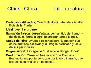 Chick : Chica                      Lit: Literatura

Portadas estilizadas; Mezcla de Jordi Labanda y Agatha
  Ruiz de la Prada
Ideal juvenil y urbano
Narración fresca, desenfadada, con sentido del humor y
  del ridículo, forma alegre de encarar temas tabúes.
Apoyo del cine: Ayuda a ponerles cara, juega con sus
  características positivas y la imagen estilizada y “chic”
  de sus personajes.
Origen actual: La saga de “El diario de Bridget Jones”
Confirmación: “Sexo en Nueva York” de Candace
  Bushnell, más por la serie que por la obra literaria, que
  era una columna de un periódico.
 