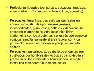 • Profesiones liberales (periodistas, abogados, médicos,
  economistas… Con muuucho tiempo libre, además,)

• Personajes femeninos: Las antiguas damiselas en
  apuros son sustituidas por mujeres jóvenes,
  independientes, glamurosas, solteras y deseosas de
  encontrar el amor de su vida, las cuales lidian
  diariamente con los problemas y el estrés que surge de
  conjugar simultáneamente el área laboral con vida
  personal a la vez que buscan la pareja sentimental
  soñada.
• Personajes masculinos: Los caballeros andantes son
  sustituidos por hombres de negocios que no dudan en
  presentar su lado sensible y tierno siendo un modelo
  masculino más acorde a la época actual.
 