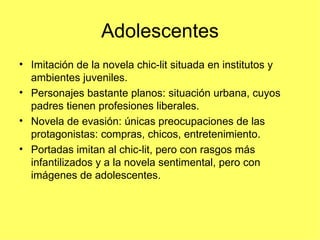 Adolescentes
• Imitación de la novela chic-lit situada en institutos y
  ambientes juveniles.
• Personajes bastante planos: situación urbana, cuyos
  padres tienen profesiones liberales.
• Novela de evasión: únicas preocupaciones de las
  protagonistas: compras, chicos, entretenimiento.
• Portadas imitan al chic-lit, pero con rasgos más
  infantilizados y a la novela sentimental, pero con
  imágenes de adolescentes.
 