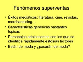 Fenómenos superventas
• Éxitos mediáticos: literatura, cine, revistas,
  merchandising…
• Características genéricas bastantes
  tópicas
• Personajes adolescentes con los que se
  identifica rápidamente estos/as lectores
• Están de moda y ¿pasarán de moda?
 