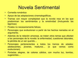 Novela Sentimental
• Comedia romántica
• Apoyo de las adaptaciones cinematográficas.
• Tramas con mayor complejidad que la novela rosa en las que
  predominan los sentimientos y la emotividad (Incluyendo las
  lágrimas)
• Finales no necesariamente felices.
• Personajes que evolucionan a partir de los hechos narrados en el
  argumento.
• Además de la relación amorosa, se tratan otros temas que afectan
  a los personajes de la novela: la enfermedad, cuestiones laborales,
  la pérdida de un ser querido…
• Personajes pertenecientes a todos los tramos de edades:
  adolescentes, jóvenes, maduros… (o que vemos como
  evolucionan)
• Portadas alegres, de colores cálidos, con mucha luz, bonitas,
  sugerentes…
 