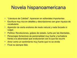 Novela hispanoamericana

• “Literatura de Calidad”: Aparecen en editoriales importantes
• Escritura muy rica en detalles y descripciones con gran riqueza de
  vocabulario
• Aparición de cierto erotismo de modo natural y nada forzado ni
  vulgar.
• Política: Revoluciones, golpes de estado, lucha por las libertades.
• Personajes femeninos de personalidad muy fuerte y luchadora
  frente a la adversidad que evolucionan con lo que les ocurre
• Amor como un sentimiento muy fuerte que no se olvida
• Final no siempre feliz
 