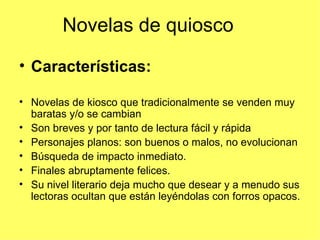 Novelas de quiosco

• Características:

• Novelas de kiosco que tradicionalmente se venden muy
  baratas y/o se cambian
• Son breves y por tanto de lectura fácil y rápida
• Personajes planos: son buenos o malos, no evolucionan
• Búsqueda de impacto inmediato.
• Finales abruptamente felices.
• Su nivel literario deja mucho que desear y a menudo sus
  lectoras ocultan que están leyéndolas con forros opacos.
 