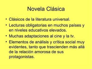 Novela Clásica
• Clásicos de la literatura universal.
• Lecturas obligatorias en muchos países y
  en niveles educativos elevados.
• Muchas adaptaciones al cine y la tv.
• Elementos de análisis y crítica social muy
  evidentes, tanto que trascienden más allá
  de la relación amorosa de sus
  protagonistas.
 