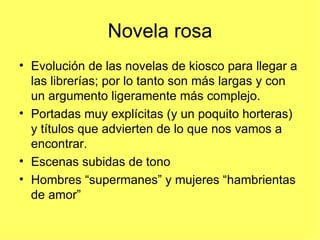 Novela rosa
• Evolución de las novelas de kiosco para llegar a
  las librerías; por lo tanto son más largas y con
  un argumento ligeramente más complejo.
• Portadas muy explícitas (y un poquito horteras)
  y títulos que advierten de lo que nos vamos a
  encontrar.
• Escenas subidas de tono
• Hombres “supermanes” y mujeres “hambrientas
  de amor”
 