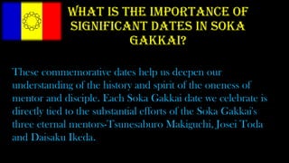 What is the importance of
significant dates in Soka
Gakkai?
These commemorative dates help us deepen our
understanding of the history and spirit of the oneness of
mentor and disciple. Each Soka Gakkai date we celebrate is
directly tied to the substantial efforts of the Soka Gakkai's
three eternal mentors-Tsunesaburo Makiguchi, Josei Toda
and Daisaku Ikeda.
 
