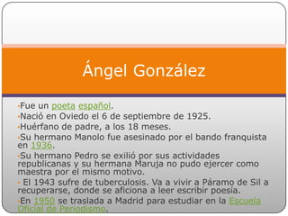 Ángel González

•Fue un poeta español.
•Nació en Oviedo el 6 de septiembre de 1925.
•Huérfano de padre, a los 18 meses.
•Su hermano Manolo fue asesinado por el bando franquista
en 1936.
•Su hermano Pedro se exilió por sus actividades
republicanas y su hermana Maruja no pudo ejercer como
maestra por el mismo motivo.
• El 1943 sufre de tuberculosis. Va a vivir a Páramo de Sil a
recuperarse, donde se aficiona a leer escribir poesía.
•En 1950 se traslada a Madrid para estudiar en la Escuela
Oficial de Periodismo.
 