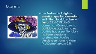 Muerte 
 Los Padres de la Iglesia 
enseñan que la conversión 
se limita a la vida sobre la 
tierra. SAN CIPRIANO 
comenta: «Cuando se ha 
partido de aquí, ya no es 
posible hacer penitencia y 
no tiene efecto la 
satisfacción. Aquí se 
pierde o se gana la vida» 
(Ad Demetrianum 25). 
 