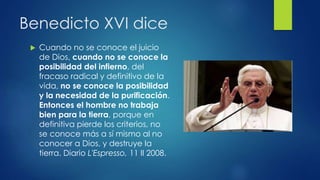 Benedicto XVI dice 
 Cuando no se conoce el juicio 
de Dios, cuando no se conoce la 
posibilidad del infierno, del 
fracaso radical y definitivo de la 
vida, no se conoce la posibilidad 
y la necesidad de la purificación. 
Entonces el hombre no trabaja 
bien para la tierra, porque en 
definitiva pierde los criterios, no 
se conoce más a sí mismo al no 
conocer a Dios, y destruye la 
tierra. Diario L'Espresso, 11 II 2008. 
 