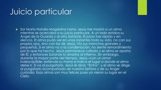 Juicio particular 
 Sor María Natalia Magdolna narra: Jesús me mostró a un alma 
mientras se acercaba a su juicio particular. A un lado estaba su 
Ángel de la Guarda y al otro Satanás. El juicio fue rápido y en 
silencio. El alma pudo ver en unos instantes toda su vida, no con sus 
propios ojos, sino con los de Jesús. Vio sus manchas grandes y 
pequeñas. Si el alma va a la condenación, no siente remordimiento 
por lo que ha hecho. Jesús permanece callado y el alma se aparta 
de Él, y entonces Satanás lo arrastra al infierno. Sin embargo, 
durante la mayor parte del tiempo, Jesús –con un amor 
indescriptible- extiende su mano e indica el lugar a donde el alma 
debe ir. Si va al purgatorio, Jesús le dice: “Entra”, y el alma se dirige 
al purgatorio acompañada de nuestra Señora y de su Ángel 
custodio. Esas almas son muy felices pues ya vieron su lugar en el 
Cielo. 
 