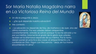 Sor María Natalia Magdolna narra 
en La Victoriosa Reina del Mundo 
 Un día le pregunté a Jesús: 
  ¿De qué depende nuestra salvación? 
 Me contestó: 
  La salvación no depende de hoy, de mañana o de ayer, sino del 
último momento. Por eso ustedes deben arrepentirse 
constantemente. Ustedes se salvan porque Yo los he salvado y no 
por sus méritos. Solamente el grado de la gloria que ustedes 
reciben en la eternidad depende de sus méritos. Por lo tanto, 
deben poner en práctica dos cosas: el arrepentimiento y la 
confianza en Dios. Digan con frecuencia: “Jesús, en tus manos 
encomiendo mi alma”. 
 