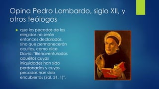 Opina Pedro Lombardo, siglo XII, y 
otros teólogos 
 que los pecados de los 
elegidos no serán 
entonces declarados, 
sino que permanecerán 
ocultos, como dice 
David: "Bienaventurados 
aquéllos cuyas 
iniquidades han sido 
perdonadas y cuyos 
pecados han sido 
encubiertos (Sal. 31, 1)". 
 