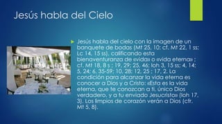Jesús habla del Cielo 
 Jesús habla del cielo con la imagen de un 
banquete de bodas (Mt 25, 10; cf. Mt 22, 1 ss; 
Lc 14, 15 ss), calificando esta 
bienaventuranza de «vida» o «vida eterna» ; 
cf. Mt 18, 8 s ; 19, 29; 25, 46; Ioh 3, 15 ss; 4, 14; 
5, 24; 6, 35-59; 10, 28; 12, 25 ; 17, 2. La 
condición para alcanzar la vida eterna es 
conocer a Dios y a Cristo: «Esta es la vida 
eterna, que te conozcan a ti, único Dios 
verdadero, y a tu enviado Jesucristo» (Ioh 17, 
3). Los limpios de corazón verán a Dios (cfr. 
Mt 5, 8). 
 