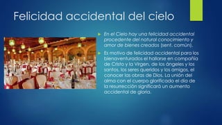 Felicidad accidental del cielo 
 En el Cielo hay una felicidad accidental 
procedente del natural conocimiento y 
amor de bienes creados (sent. común). 
 Es motivo de felicidad accidental para los 
bienaventurados el hallarse en compañía 
de Cristo y la Virgen, de los ángeles y los 
santos, los seres queridos y los amigos, el 
conocer las obras de Dios. La unión del 
alma con el cuerpo glorificado el día de 
la resurrección significará un aumento 
accidental de gloria. 
 