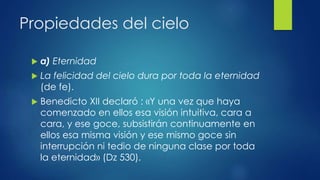 Propiedades del cielo 
 a) Eternidad 
 La felicidad del cielo dura por toda la eternidad 
(de fe). 
 Benedicto XII declaró : «Y una vez que haya 
comenzado en ellos esa visión intuitiva, cara a 
cara, y ese goce, subsistirán continuamente en 
ellos esa misma visión y ese mismo goce sin 
interrupción ni tedio de ninguna clase por toda 
la eternidad» (Dz 530). 
 