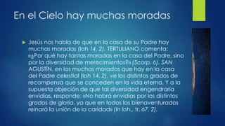 En el Cielo hay muchas moradas 
 Jesús nos habla de que en la casa de su Padre hay 
muchas moradas (Ioh 14, 2). TERTULIANO comenta: 
«¿Por qué hay tantas moradas en la casa del Padre, sino 
por la diversidad de merecimientos?» (Scorp. 6). SAN 
AGUSTÍN, en las muchas moradas que hay en la casa 
del Padre celestial (Ioh 14, 2), ve los distintos grados de 
recompensa que se conceden en la vida eterna. Y a la 
supuesta objeción de que tal diversidad engendraría 
envidias, responde: «No habrá envidias por los distintos 
grados de gloria, ya que en todos los bienaventurados 
reinará la unión de la caridad» (In loh., tr. 67, 2). 
 