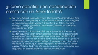 ¿Cómo conciliar una condenación 
eterna con un Amor Infinito? 
 San Juan Pablo II responde a esta difícil cuestión diciendo que Dios 
ha revelado que quiere que “todos los hombres se salven y lleguen 
al conocimiento de la verdad” (I Timoteo 2, 4). Si Dios por esto 
entrega a su Hijo, ¿puede el hombre ser condenado, puede ser 
rechazado por Dios? 
 En Mateo habla claramente de los que irán al suplicio eterno (cf. 
25, 46). ¿Quiénes serán estos? La Iglesia nunca se ha pronunciado 
al respecto. Es un misterio verdaderamente inescrutable entre la 
santidad de Dios y la conciencia del hombre. El silencio es, pues, la 
única posición oportuna del cristiano. También cuando Jesús dice 
de Judas, el traidor, que “sería mejor para este hombre no haber 
nacido” (Mateo 26, 24), la afirmación no puede ser entendida con 
seguridad en el sentido de una eterna condenación. 
 