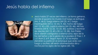 Jesús habla del infierno 
 Jesús habla 27 veces del infierno. Le llama gehena, 
donde el gusano no muere ni el fuego se extingue 
(Mc 9, 46 s), fuego eterno (Mt 25, 41), fuego 
inextinguible (Mt 3, 12; Mc 9, 42), horno de fuego 
(Mt 13, 42 y 50), suplicio eterno (Mt 25, 46). Allí hay 
tinieblas (Mt 8, 12; 22, 13; 25, 30), aullidos y rechinar 
de dientes (Mt 13, 42 y 50; Lc 13, 28). San Pablo 
dice: «Serán castigados a eterna ruina, lejos de la 
faz del Señor y de la gloria de su poder» (2 Thes 1, 9 
; cf. Rom 2, 6-9. Según Apoc 21, 8, los impíos 
«tendrán su parte en el estanque que arde con 
fuego y azufre»; allí serán atormentados día y 
noche por los siglos de los siglos» (20, 10). 
 