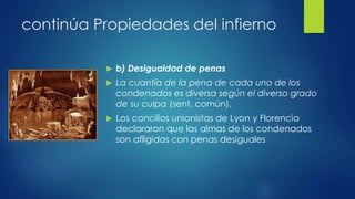 continúa Propiedades del infierno 
 b) Desigualdad de penas 
 La cuantía de la pena de cada uno de los 
condenados es diversa según el diverso grado 
de su culpa (sent. común). 
 Los concilios unionistas de Lyon y Florencia 
declararon que las almas de los condenados 
son afligidas con penas desiguales 
 