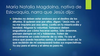 María Natalia Magdolna, nativa de 
Eslovaquia, narra que Jesús dijo: 
 Ustedes no deben estar ansiosos por el destino de los 
difuntos. Si quieren orar por ellos, digan: “Jesús mío, yo 
no me inquieto por esa alma, confío en tu misericordia y 
bondad. Hágase tu voluntad. Tampoco deben 
angustiarse por cómo hacerse santos. Sólo ámenme, 
piensen siempre en mí y háblenme. Traten de 
encontrarme en cada instante de su vida. Yo soy el 
único que puedo hacerlos santos. Si ustedes viven así, lo 
que recibirán de mí sobrepasará todas sus expectativas. 
Yo soy para el alma y el alma es para mí. 
 
 