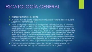 ESCATOLOGÍA GENERAL 
 Realidad del retorno de Cristo 
 Al fin del mundo, Cristo, rodeado de majestad, vendrá de nuevo para 
juzgar a los hombres (de fe). 
 Jesús predijo repetidas veces su segunda venida (parusía) al fin de los 
tiempos ; Mt 16, 27 (Mc 8, 38; Ec 9, 26) : «El Hijo del hombre ha de venir 
en la gloria de su Padre, con sus ángeles, y entonces dará a cada uno 
según sus obras» ; Mt 24, 30 (Mc 13, 26; Lc 21, 27) : «Entonces aparecerá 
el estandarte del Hijo del hombre en el cielo, y se lamentarán todas las 
tribus de la tierra, y verán al Hijo del hombre venir sobre las nubes del 
cielo con poder y majestad grande.» El estandarte del Hijo del hombre, 
según la interpretación de los Padres, es la santa cruz. El venir sobre las 
nubes del cielo (cf. Dan 7, 13) manifiesta su divino poder y majestad. 
 Casi todas las cartas de los apóstoles aluden ocasionalmente a la 
nueva venida del Señor y a la manifestación de su gloria 
 