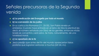 Señales precursoras de la Segunda 
venida 
 a) La predicación del Evangelio por todo el mundo 
 b) La conversión de los judíos 
 En su carta a los Romanos (11, 25-32), San Pablo revela un 
«misterio»: Cuando haya entrado en el reino de Dios la plenitud (es 
decir, el número señalado por Dios) de los gentiles, entonces «todo 
Israel» se convertirá y será salvo. Se trata, naturalmente, de una 
totalidad moral. 
 c) La apostasía de la fe 
 Jesús predijo que antes del fin del mundo aparecerían falsos 
profetas que lograrían extraviar a muchos (Mt 24, 4 s). 
 