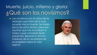 Muerte, juicio, infierno y gloria: 
¿Qué son los novísimos? 
 Los novísimos son la rama de la 
teología que trata de lo que 
sucede tras la muerte. Se habla 
poco de estos temas, pero son 
asuntos que nos incumben a 
todos y que conviene tener 
presentes. Benedicto XVI ha 
hablado de la necesidad de 
evangelizar sobre la vida 
eterna. 
 