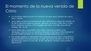 El momento de la nueva venida de 
Cristo 
 Los hombres desconocen el momento en que Jesús vendrá de nuevo 
(sent. cierta). 
 Jesús dejó incierto el momento en que verificaría su segunda venida. Al 
fin de su discurso sobre la parusía, declaró: «Cuanto a ese día o a esa 
hora, nadie la conoce, ni los ángeles del cielo, ni el Hijo, sino sólo el 
Padre» ; Mc 13, 32. 
 Poco antes de su ascensión a los cielos, declaró el Señor a sus 
discípulos : «No os toca a vosotros conocer los tiempos ni los momentos 
que el Padre ha fijado en virtud de su poder soberano»; Act 1, 7. 
 San Pedro explica la dilatación de la parusía porque Dios, magnánimo, 
quiere brindar a los pecadores ocasión de hacer penitencia. Ante Dios 
mil años son como un solo día. El día' del Señor vendrá como ladrón; 2 
Petr 3, 8-10. 
 