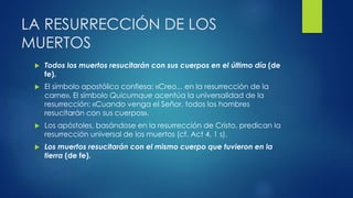 LA RESURRECCIÓN DE LOS 
MUERTOS 
 Todos los muertos resucitarán con sus cuerpos en el último día (de 
fe). 
 El símbolo apostólico confiesa: «Creo... en la resurrección de la 
carne». El símbolo Quicumque acentúa la universalidad de la 
resurrección: «Cuando venga el Señor, todos los hombres 
resucitarán con sus cuerpos». 
 Los apóstoles, basándose en la resurrección de Cristo, predican la 
resurrección universal de los muertos (cf. Act 4, 1 s). 
 Los muertos resucitarán con el mismo cuerpo que tuvieron en la 
tierra (de fe). 
 