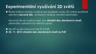 Experimentální využívání 3D světů
 Řada institucí začala využívat pro podporu výuky 3D online prostředí,
zejména Second Life, ve kterých realizují virtuální přednášky.
Second Life se využívá např. pro virtuální dny otevřených dveří,
přednášky zahraničních lektorů apod.
 Na UP využívá Second Life FF a PdF.
 23. 11. 2013 virtuální den otevřených dveří na PdF

 