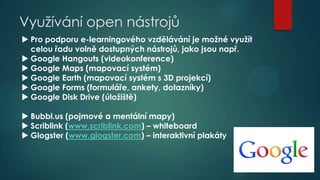 Využívání open nástrojů
 Pro podporu e-learningového vzdělávání je možné využít
celou řadu volně dostupných nástrojů, jako jsou např.
 Google Hangouts (videokonference)
 Google Maps (mapovací systém)
 Google Earth (mapovací systém s 3D projekcí)
 Google Forms (formuláře, ankety, dotazníky)
 Google Disk Drive (úložiště)

 Bubbl.us (pojmové a mentální mapy)
 Scriblink (www.scriblink.com) – whiteboard
 Glogster (www.glogster.com) – interaktivní plakáty

 