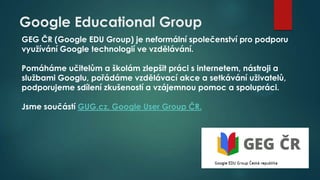 Google Educational Group
GEG ČR (Google EDU Group) je neformální společenství pro podporu
využívání Google technologií ve vzdělávání.
Pomáháme učitelům a školám zlepšit práci s internetem, nástroji a
službami Googlu, pořádáme vzdělávací akce a setkávání uživatelů,
podporujeme sdílení zkušeností a vzájemnou pomoc a spolupráci.
Jsme součástí GUG.cz, Google User Group ČR.

 