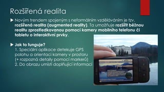 Rozšířená realita
 Novým trendem spojeným s neformálním vzděláváním je tzv.
rozšířená realita (augmented reality). Ta umožňuje rozšířit běžnou
realitu zprostředkovanou pomocí kamery mobilního telefonu či
tabletu o interaktivní prvky.
 Jak to funguje?
1. Speciální aplikace detekuje GPS
polohu a orientaci kamery v prostoru
(+ rozpozná detaily pomocí markerů)
2. Do obrazu umístí doplňující informaci

 